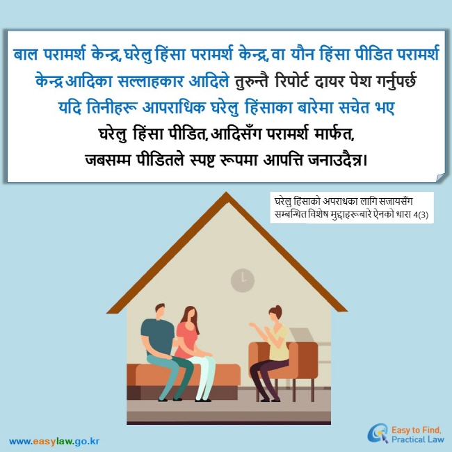 बाल  परामर्श  केन्द्र, घरेलु हिंसा  परामर्श  केन्द्र, वा  यौन  हिंसा  पीडित  परामर्श  केन्द्र आदिका  सल्लाहकार  आदिले  तुरुन्तै  रिपोर्ट  दायर  पेश  गर्नुपर्छ  यदि  तिनीहरू  आपराधिक  घरेलु  हिंसाका  बारेमा  सचेत  भए घरेलु  हिंसा  पीडित, आदिसँग  परामर्श  मार्फत,  जबसम्म  पीडितले  स्पष्ट  रूपमा  आपत्ति  जनाउदैन्न। घरेलु हिंसाको अपराधका लागि सजायसँग सम्बन्धित विशेष मुद्दाहरूबारे ऐनको धारा 4(3)